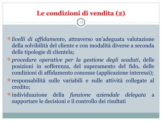 Le condizioni di vendita (2)
livelli di affidamento,  attraverso  un’adeguata  valutazione 
della solvibilità del cliente e con modalità diverse a seconda 
delle tipologie di clientela;
procedure operative per la gestione degli scaduti,  delle 
posizioni  in  sofferenza,  del  superamento  del  fido,  delle 
condizioni di affidamento concesse (applicazione interessi);
responsabilità  sulle  variabili  e  sulle  attività  collegate  al 
credito;
individuazione  della  funzione aziendale delegata a 
supportare le decisioni e il controllo dei risultati
34
 