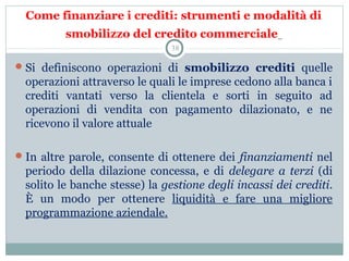 Come finanziare i crediti: strumenti e modalità di
smobilizzo del credito commerciale
Si  definiscono  operazioni  di  smobilizzo crediti  quelle 
operazioni attraverso le quali le imprese cedono alla banca i 
crediti  vantati  verso  la  clientela  e  sorti  in  seguito  ad 
operazioni  di  vendita  con  pagamento  dilazionato,  e  ne 
ricevono il valore attuale
In altre parole, consente di ottenere dei finanziamenti nel 
periodo  della  dilazione  concessa,  e  di  delegare a terzi (di 
solito le banche stesse) la gestione degli incassi dei crediti. 
È  un  modo  per  ottenere  liquidità  e  fare  una  migliore 
programmazione aziendale.
38
 