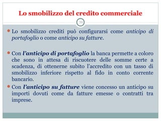 Lo smobilizzo del credito commerciale
Lo  smobilizzo  crediti  può  configurarsi  come  anticipo di
portafoglio o come anticipo su fatture. 
Con l’anticipo di portafoglio la banca permette a coloro 
che  sono  in  attesa  di  riscuotere  delle  somme  certe  a 
scadenza,  di  ottenerne  subito  l’accredito  con  un  tasso  di 
smobilizzo  inferiore  rispetto  al  fido  in  conto  corrente 
bancario. 
Con l’anticipo su fatture viene concesso un anticipo su 
importi  dovuti  come  da  fatture  emesse  o  contratti  tra 
imprese.
39
 