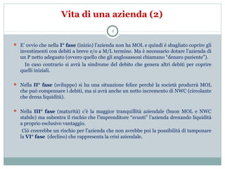 Vita di una azienda (2)
4
 E’ ovvio che nella I° fase (inizio) l’azienda non ha MOL e quindi è sbagliato coprire gli
investimenti con debiti a breve e/o a M/L termine. Ma è necessario dotare l’azienda di
un P netto adeguato (ovvero quello che gli anglosassoni chiamano “denaro paziente”).
In caso contrario si avrà la sindrome del debito che genera altri debiti per coprire
quelli iniziali.
 Nella II° fase (sviluppo) si ha una situazione felice perché la società produrrà MOL
che può compensare i debiti, ma si avrà anche un netto incremento di NWC (circolante
che drena liquidità).
 Nella III° fase (maturità) c’è la maggior tranquillità aziendale (buon MOL e NWC
stabile) ma subentra il rischio che l’imprenditore “svuoti” l’azienda drenando liquidità
a proprio esclusivo vantaggio.
Ciò creerebbe un rischio per l’azienda che non avrebbe poi la possibilità di tamponare
la VI° fase (declino) che rappresenta la crisi aziendale.
 