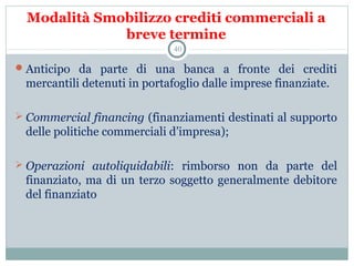 Modalità Smobilizzo crediti commerciali a
breve termine
Anticipo  da  parte  di  una  banca  a  fronte  dei  crediti 
mercantili detenuti in portafoglio dalle imprese finanziate.
 
 Commercial financing (finanziamenti destinati al supporto 
delle politiche commerciali d’impresa);
 Operazioni autoliquidabili:  rimborso  non  da  parte  del 
finanziato, ma di un terzo soggetto generalmente debitore 
del finanziato 
40
 
