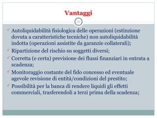 Vantaggi
 Autoliquidabilità fisiologica delle operazioni (estinzione 
dovuta a caratteristiche tecniche) non autoliquidabilità 
indotta (operazioni assistite da garanzie collaterali);
 Ripartizione del rischio su soggetti diversi;
 Corretta (e certa) previsione dei flussi finanziari in entrata a 
scadenza;
 Monitoraggio costante del fido concesso ed eventuale 
agevole revisione di entità/condizioni del prestito;
 Possibilità per la banca di rendere liquidi gli effetti 
commerciali, trasferendoli a terzi prima della scadenza;
41
 