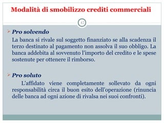 Modalità di smobilizzo crediti commerciali
 Pro solvendo
   La banca si rivale sul soggetto finanziato se alla scadenza il 
terzo destinato al pagamento non assolva il suo obbligo. La 
banca addebita al sovvenuto l’importo del credito e le spese 
sostenute per ottenere il rimborso.
 Pro soluto
      L’affidato  viene  completamente  sollevato  da  ogni 
responsabilità circa il buon esito dell’operazione (rinuncia 
delle banca ad ogni azione di rivalsa nei suoi confronti).
42
 