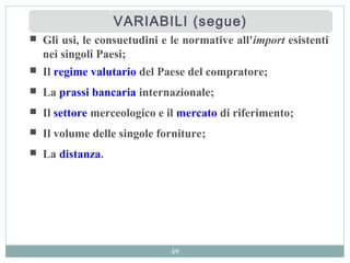 49
 Gli usi, le consuetudini e le normative all'import esistenti
nei singoli Paesi;
 Il regime valutario del Paese del compratore;
 La prassi bancaria internazionale;
 Il settore merceologico e il mercato di riferimento;
 Il volume delle singole forniture;
 La distanza.
VARIABILI (segue)VARIABILI (segue)
 