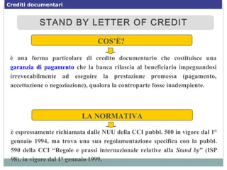 STAND BY LETTER OF CREDITSTAND BY LETTER OF CREDIT
COS’È?
è una forma particolare di credito documentario che costituisce una
garanzia di pagamento che la banca rilascia al beneficiario impegnandosi
irrevocabilmente ad eseguire la prestazione promessa (pagamento,
accettazione o negoziazione), qualora la controparte fosse inadempiente.
LA NORMATIVA
è espressamente richiamata dalle NUU della CCI pubbl. 500 in vigore dal 1°
gennaio 1994, ma trova una sua regolamentazione specifica con la pubbl.
590 della CCI “Regole e prassi internazionale relative alla Stand by” (ISP
98), in vigore dal 1° gennaio 1999.
Crediti documentari
 