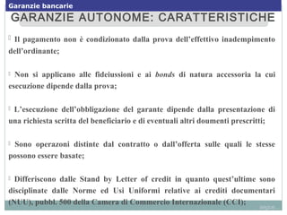 GARANZIE AUTONOME: CARATTERISTICHEGARANZIE AUTONOME: CARATTERISTICHE
 Il pagamento non è condizionato dalla prova dell’effettivo inadempimento
dell’ordinante;
 Non si applicano alle fideiussioni e ai bonds di natura accessoria la cui
esecuzione dipende dalla prova;
 L’esecuzione dell’obbligazione del garante dipende dalla presentazione di
una richiesta scritta del beneficiario e di eventuali altri doumenti prescritti;
 Sono operazoni distinte dal contratto o dall’offerta sulle quali le stesse
possono essere basate;
 Differiscono dalle Stand by Letter of credit in quanto quest’ultime sono
disciplinate dalle Norme ed Usi Uniformi relative ai crediti documentari
(NUU), pubbl. 500 della Camera di Commercio Internazionale (CCI);
segue...
Garanzie bancarie
 