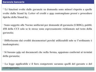  Le funzioni svolte dalle garanzie su domanda sono minori rispetto a quelle
svolte dalla Stand by Letter of credit e non contemplano prassi e procedure
tipiche della Stand by;
 Sono soggette alle Norme uniformi per domande di garanzia (URDG), pubbl.
458 della CCI solo se le stesse sono espressamente richiamate nel testo della
garanzia;
 Differiscono dai crediti documentari perché utilizzabili solo se l’ordinante è
inadempiente;
 Si basano solo sui documenti che nella forma, appaiono conformi ai termini
della garanzia;
 La legge applicabile e il foro competente saranno quelli del garante o del
controgarante.
…continua
Garanzie bancarie
 