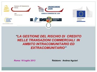 “LA GESTIONE DEL RISCHIO DI CREDITO
NELLE TRANSAZIONI COMMERCIALI IN
AMBITO INTRACOMUNITARIO ED
EXTRACOMUNITARIO”
Roma: 16 luglio 2013 Relatore: Andrea Aguiari
 