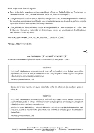 Assim, há que ter em atenção o seguinte:

? fez a opção de receber o subsídio de refeição por Cartão-Refeição ou “Tickets”, está em
Quem ainda não
  condições de recusar a troca, bastando manifestar, por escrito, essa vontade à empresa;

? o subsídio de refeição por Cartão-Refeição ou “Tickets”, mas não foi previamente informado
Quem já recebeu
  das respectivas condições gerais de utilização, pode comunicar à empresa que, depois de as conhecer, as rejeita
  e quer voltar a receber em numerário, como sempre aconteceu;

? ou aceitou receber o subsídio de refeição através de Cartão-Refeição ou de “Tickets”, e foi
Quem já recebeu
  devidamente informado ou esclarecido, tem de continuar a receber nas condições gerais de utilização que
  subscreveu e nos prazos lá previstos.

NÃO DEIXE DE ENTRAR EM CONTACTO COM O SINDICATO, EM CASO DE DÚVIDA!


A Direcção, 14 de Fevereiro de 2013




                           MINUTAS PARA REJEIÇÃO DO CARTÃO/TICKET REFEIÇÃO
No caso de o trabalhador não pretender utilizar o sistema de Cartão-Refeição ou “Tickets”:



                                                  Declaração
   Eu, [nome], trabalhador da empresa [nome da empresa], venho pelo presente declarar que rejeito o
   pagamento do subsídio de refeição através de Cartão/Ticket [designação comercial] para utilização em
   estabelecimentos comerciais do ramo alimentar.
   [local e dia], de Fevereiro de 2013



   No caso de ter sido imposto, sem que o trabalhador tenha sido informado das condições gerais de
   utilização:


                                                  Declaração
   Eu, [nome], trabalhador da empresa [nome da empresa], venho pelo presente declarar que rejeito o
   pagamento do subsídio de refeição através de Cartão/Ticket [designação comercial] para utilização em
   estabelecimentos comerciais do ramo alimentar.
   Mais informo que o documento por mim assinado no dia [data] não pode produzir qualquer efeito legal,
   porquanto, quando o mesmo me foi apresentado, não continha as condições gerais de utilização do
   Cartão/Ticket.
   [local e dia], de Fevereiro de 2013
 