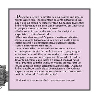 – Descontar é deduzir um valor de uma quantia que alguém
possui. Nesse caso, foi descontado da conta bancária de sua
mãe o que ela gastou no supermercado. Se nós não tivéssemos
dinheiro depositado, em uma conta corrente ou em uma conta
de poupança, o cartão nem funcionaria.
– Então, o cartão que minha mãe tem não é mágico? –
perguntei-lhe, tentando entender.
– Claro que não é mágico! Ao passar o cartão na máquina,
acessa-se a conta bancária dela. A seguir, ela digita a senha
secreta pessoal e, automaticamente, é efetuado o débito.
– Então mamãe não é uma bruxa?
– Não, minha filha, sua mãe não é uma bruxa. A única
bruxaria que ela fez foi deixar de ir ao banco, porque agora
utilizamos linhas telefônicas conectadas a computadores
para pagar as coisas que compramos. Depois de efetuado o
desconto na conta, o que sobra é o saldo disponível nessa
conta. Podemos comprar qualquer produto ou pagar por um
serviço com esse cartão, enquanto tivermos saldo. Quando o
dinheiro acaba, o cartão deixa de funcionar e não podemos
adquirir mais nada, mesmo mostrando o cartão. Esse tipo de
cartão é o chamado “cartão de débito”.
– E há outros tipos de cartões? – perguntei ao meu pai.
 