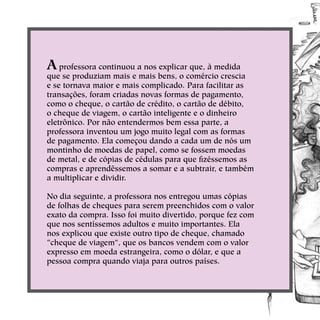 A professora continuou a nos explicar que, à medida
que se produziam mais e mais bens, o comércio crescia
e se tornava maior e mais complicado. Para facilitar as
transações, foram criadas novas formas de pagamento,
como o cheque, o cartão de crédito, o cartão de débito,
o cheque de viagem, o cartão inteligente e o dinheiro
eletrônico. Por não entendermos bem essa parte, a
professora inventou um jogo muito legal com as formas
de pagamento. Ela começou dando a cada um de nós um
montinho de moedas de papel, como se fossem moedas
de metal, e de cópias de cédulas para que fizéssemos as
compras e aprendêssemos a somar e a subtrair, e também
a multiplicar e dividir.
No dia seguinte, a professora nos entregou umas cópias
de folhas de cheques para serem preenchidos com o valor
exato da compra. Isso foi muito divertido, porque fez com
que nos sentíssemos adultos e muito importantes. Ela
nos explicou que existe outro tipo de cheque, chamado
“cheque de viagem”, que os bancos vendem com o valor
expresso em moeda estrangeira, como o dólar, e que a
pessoa compra quando viaja para outros países. 
 