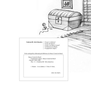 • O que é o dinheiro?
• O que são bancos?
• O que é um Banco Central?
• O fantasma da inflação.
• O pagamento mágico.
Cadernos BC, Série Educativa
Ficha catalográfica elaborada pela Biblioteca do Banco Central do Brasil
	 Banco Central do Brasil.						
		 O pagamento mágico / Banco Central do Brasil 		
	 – Brasília : BCB, 2006.
		 40 p. : il. – (Cadernos BC. Série educativa).
		 1. Moeda – Livro didático. I. Título. II. Série.
CDU 336.74(07)
 