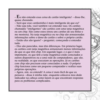 – Eu não entendo essa coisa de cartão inteligente! – disse-lhe,
quase chorando.
– Será que esse cartãozinho é mais inteligente do que eu?
– Não seja tola, você também vai entender isso. Os cartões
chamados “inteligentes” são cartões com uma tarja magnética
ou um chip. São como estes (tirou uns cartões de seu bolso e
me mostrou). Na tarja magnética ou no chip são armazenadas
informações sobre o dono do cartão e sobre o próprio cartão.
– Então eles são iguais? – perguntei, começando a entender
tudo.
– Eles são parecidos, mas têm diferenças. Em primeiro lugar,
os cartões com tarja magnética armazenam menos informações
do que os que têm chip. Em segundo lugar, e o que é mais
importante, os que têm a tarja magnética estão conectados a
outros dispositivos ou a uma rede de computadores, que são,
na realidade, os que executam as operações. Já os cartões
com chip não precisam estar conectados a nada. O próprio
chip funciona como um pequeno computador e realiza suas
próprias operações.
– Agora, sim, eu entendi! A coisa é mais fácil do que eu
pensava – disse à minha mãe, enquanto colocava meu dedo
indicador na cabeça como fazem os que encontram respostas
para os problemas complicados.
 