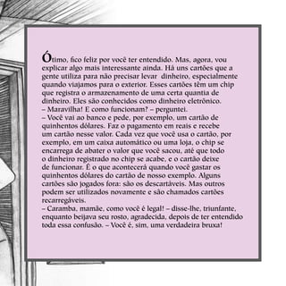 Ótimo, fico feliz por você ter entendido. Mas, agora, vou
explicar algo mais interessante ainda. Há uns cartões que a
gente utiliza para não precisar levar dinheiro, especialmente
quando viajamos para o exterior. Esses cartões têm um chip
que registra o armazenamento de uma certa quantia de
dinheiro. Eles são conhecidos como dinheiro eletrônico.
– Maravilha! E como funcionam? – perguntei.
– Você vai ao banco e pede, por exemplo, um cartão de
quinhentos dólares. Faz o pagamento em reais e recebe
um cartão nesse valor. Cada vez que você usa o cartão, por
exemplo, em um caixa automático ou uma loja, o chip se
encarrega de abater o valor que você sacou, até que todo
o dinheiro registrado no chip se acabe, e o cartão deixe
de funcionar. É o que acontecerá quando você gastar os
quinhentos dólares do cartão de nosso exemplo. Alguns
cartões são jogados fora: são os descartáveis. Mas outros
podem ser utilizados novamente e são chamados cartões
recarregáveis.
– Caramba, mamãe, como você é legal! – disse-lhe, triunfante,
enquanto beijava seu rosto, agradecida, depois de ter entendido
toda essa confusão. – Você é, sim, uma verdadeira bruxa!
 