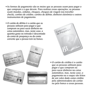 • As formas de pagamento são os meios que as pessoas usam para pagar o
que compram e o que devem. Para realizar essas operações, as pessoas
usam moedas, cédulas, cheques, cheques de viagem (ou traveller
check), cartões de crédito, cartões de débito, dinheiro eletrônico e outros
instrumentos de pagamento.
• O cartão de débito é o cartão que as
pessoas utilizam para pagar o que
compram ou para sacar dinheiro no
caixa automático, mas, neste caso, a
quantia gasta ou retirada é descontada
da conta de poupança ou da conta
corrente que a pessoa tem no banco.
• O cartão de crédito é o cartão
que as pessoas utilizam para
pagar o que compram ou
para sacar dinheiro no caixa
automático, mas, neste caso, o
pagamento ou o saque são feitos
de um valor dado como crédito
pela administradora do cartão
ou pelo banco a essas pessoas.
 