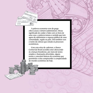 A palavra economia vem do grego
oikos (casa) e némein (administrar). Desse
significado de cuidar e lidar com os bens de
uma casa, a palavra tomou o sentido que tem
agora de administrar a riqueza pública de uma
comunidade, região ou país. Daí também vem
o nome da ciência que estuda os processos
econômicos.
Com esta série de cadernos, o Banco
Central do Brasil acredita estar oferecendo
às crianças brasileiras, por meio de textos
simples e ilustrações divertidas, alguns
temas e conceitos básicos de economia que
permitirão a elas compreender a complexidade
do mundo econômico de hoje.
 