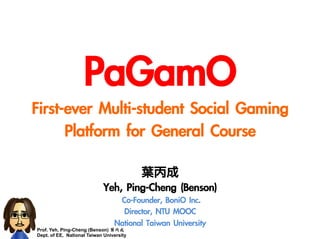 Prof. Yeh, Ping-Cheng (Benson) 葉丙成
Dept. of EE, National Taiwan University	
 
PaGamO
First-ever	 Multi-student	 Social	 Gaming	 
Platform	 for	 General	 Course
葉丙成
Yeh,	 Ping-Cheng	 (Benson)
Co-Founder,	 BoniO	 Inc.
Director,	 NTU	 MOOC
National	 Taiwan	 University
 