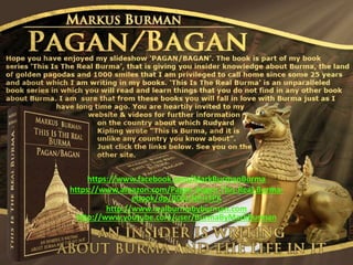 https://www.facebook.com/MarkBurmanBurma
https://www.amazon.com/Pagan-Bagan-This-Real-Burma-
ebook/dp/B00UNRH3PK
http://www.realburmabyburman.com
http://www.youtube.com/user/BurmaByMarkBurman
 