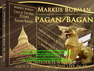 https://www.facebook.com/MarkBurmanBurma
https://www.amazon.com/Pagan-Bagan-This-Real-Burma-
ebook/dp/B00UNRH3PK
http://www.realburmabyburman.com
http://www.youtube.com/user/BurmaByMarkBurman
 