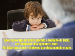 Após vários dias de Pedro fazendo o trabalho de Lúcia,
ele finalmente não agüentava mais.
Foi falar com a avó e confessou que tinha matado o pato.
 