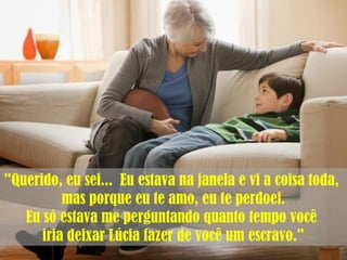 "Querido, eu sei... Eu estava na janela e vi a coisa toda,
mas porque eu te amo, eu te perdoei.
Eu só estava me perguntando quanto tempo você
iria deixar Lúcia fazer de você um escravo."
 