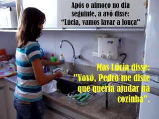 Após o almoço no dia
seguinte, a avó disse:
“Lúcia, vamos lavar a louça"
Mas Lúcia disse:
"Vovó, Pedro me disse
que queria ajudar na
cozinha".
 