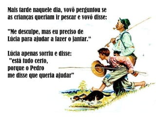 Mais tarde naquele dia, vovô perguntou se
as crianças queriam ir pescar e vovó disse:
"Me desculpe, mas eu preciso de
Lúcia para ajudar a fazer o jantar.“
Lúcia apenas sorriu e disse:
"está tudo certo,
porque o Pedro
me disse que queria ajudar"
 