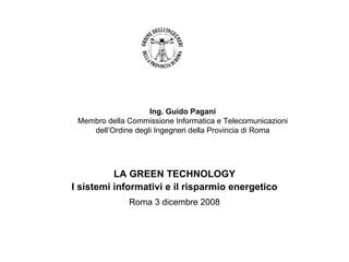 Ing. Guido Pagani
 Membro della Commissione Informatica e Telecomunicazioni
    dell’Ordine degli Ingegneri della Provincia di Roma




          LA GREEN TECHNOLOGY
I sistemi informativi e il risparmio energetico
              Roma 3 dicembre 2008
 