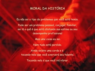 MORAL DA HISTÓRIA Eu não sei o tipo de problemas que você está tendo. Pode ser um problema pessoal, conjugal, familiar, sei lá o quê é que está afetando sua estima ou seu desempenho profissional Mas uma coisa eu sei. Nem tudo está perdido. Ainda existe uma corda e é  tocando nela que você exercerá seu talento. Tocando nela é que você irá vibrar. 