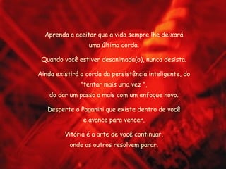 Aprenda a aceitar que a vida sempre lhe deixará uma última corda. Quando você estiver desanimada(o), nunca desista. Ainda existirá a corda da persistência inteligente, do "tentar mais uma vez ", do dar um passo a mais com um enfoque novo. Desperte o Paganini que existe dentro de você e avance para vencer. Vitória é a arte de você continuar, onde os outros resolvem parar. 