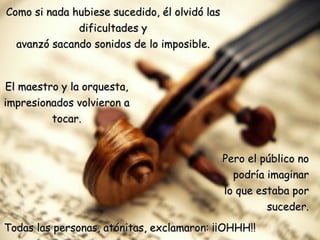 Como si nada hubiese sucedido, él olvidó las dificultades y avanzó sacando sonidos de lo imposible. El maestro y la orquesta, impresionados volvieron a tocar. Pero el público no podría imaginar lo que estaba por suceder. Todas las personas, atónitas, exclamaron: ¡¡OHHH!! 