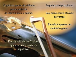 O público parte do silêncio       Paganini atinge a glória.
      para a euforia,
 da inércia para o delírio.       Seu nome corre através
                                        do tempo.


                                   Ele não é apenas um
                                     violinista genial.




    É o símbolo do profissional
      que continua diante do
            impossível.
 