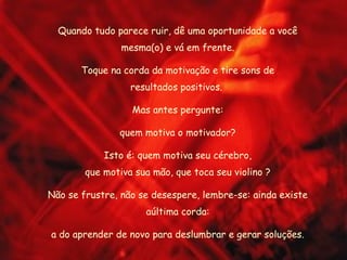 Quando tudo parece ruir, dê uma oportunidade a você
                mesma(o) e vá em frente.

       Toque na corda da motivação e tire sons de
                  resultados positivos.

                  Mas antes pergunte:

               quem motiva o motivador?

            Isto é: quem motiva seu cérebro,
        que motiva sua mão, que toca seu violino ?

Não se frustre, não se desespere, lembre-se: ainda existe
                     aúltima corda:

a do aprender de novo para deslumbrar e gerar soluções.
 