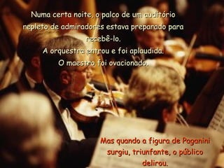 Numa certa noite, o palco de um auditório
repleto de admiradores estava preparado para
                 recebê-lo.
     A orquestra entrou e foi aplaudida.
         O maestro foi ovacionado.




                     Mas quando a figura de Paganini
                      surgiu, triunfante, o público
                                 delirou.
 