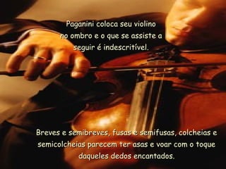 Paganini coloca seu violino
      no ombro e o que se assiste a
          seguir é indescritível.




Breves e semibreves, fusas e semifusas, colcheias e
semicolcheias parecem ter asas e voar com o toque
           daqueles dedos encantados.
 