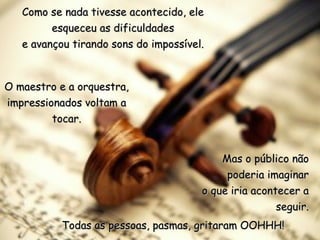 Como se nada tivesse acontecido, ele
         esqueceu as dificuldades
   e avançou tirando sons do impossível.



O maestro e a orquestra,
impressionados voltam a
         tocar.


                                           Mas o público não
                                            poderia imaginar
                                       o que iria acontecer a
                                                       seguir.
           Todas as pessoas, pasmas, gritaram OOHHH!
 