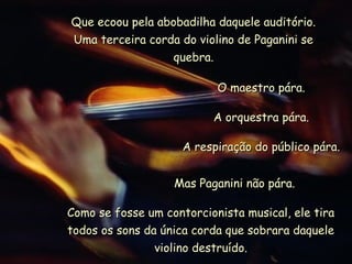 Que ecoou pela abobadilha daquele auditório.
Uma terceira corda do violino de Paganini se
                  quebra.

                           O maestro pára.

                          A orquestra pára.

                     A respiração do público pára.


                   Mas Paganini não pára.

Como se fosse um contorcionista musical, ele tira
todos os sons da única corda que sobrara daquele
                violino destruído.
 