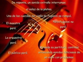 De repente, un sonido extraño interrumpe  el solaz de la platea. Una de las cuerdas del violín de Paganini se rompió. El maestro paró. La orquestra paró. El público paró. Pero Paganini no paró. Mirando su partitura, continúa arrancando sonidos deliciosos de un violín con problemas. 