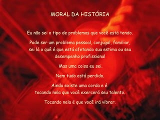 MORAL DA HISTÓRIA
Eu não sei o tipo de problemas que você está tendo.
Pode ser um problema pessoal, conjugal, familiar,
sei lá o quê é que está afetando sua estima ou seu
desempenho profissional
Mas uma coisa eu sei.
Nem tudo está perdido.
Ainda existe uma corda e é
tocando nela que você exercerá seu talento.
Tocando nela é que você irá vibrar.
 