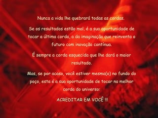 Nunca a vida lhe quebrará todas as cordas.
Se os resultados estão mal, é a sua oportunidade de
tocar a última corda, a da imaginação que reinventa o
futuro com inovação contínua.
É sempre a corda esquecida que lhe dará o maior
resultado.
Mas, se por acaso, você estiver mesma(o) no fundo do
poço, esta é a sua oportunidade de tocar na melhor
corda do universo:
ACREDITAR EM VOCÊ !!!ACREDITAR EM VOCÊ !!!
 
