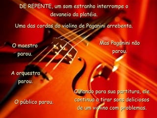 DE REPENTE, um som estranho interrompe oDE REPENTE, um som estranho interrompe o
devaneio da platéia.devaneio da platéia.
Uma das cordas do violino de Paganini arrebenta.Uma das cordas do violino de Paganini arrebenta.
O maestroO maestro
parou.parou.
A orquestraA orquestra
parou.parou.
O público parou.O público parou.
Mas Paganini nãoMas Paganini não
parou.parou.
Olhando para sua partitura, eleOlhando para sua partitura, ele
continua a tirar sons deliciososcontinua a tirar sons deliciosos
de um violino com problemas.de um violino com problemas.
 