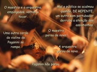 Mal o público se acalmouMal o público se acalmou
quando, DE REPENTE,quando, DE REPENTE,
um outro som pertubadorum outro som pertubador
derruba a atenção dosderruba a atenção dos
assistentes.assistentes.
O maestro e a orquestra,O maestro e a orquestra,
empolgados, voltam aempolgados, voltam a
tocar.tocar.
Uma outra cordaUma outra corda
do violino dedo violino de
Paganini sePaganini se
rompe.rompe.
O maestroO maestro
parou de novo.parou de novo.
A orquestraA orquestra
parou de novoparou de novo
Paganini não parou.Paganini não parou.
 