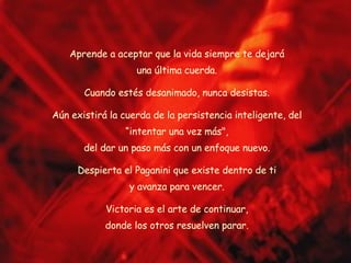 Aprende a aceptar que la vida siempre te dejará una última cuerda. Cuando estés desanimado, nunca desistas. Aún existirá la cuerda de la persistencia inteligente, del “intentar una vez más", del dar un paso más con un enfoque nuevo. Despierta el Paganini que existe dentro de ti y avanza para vencer. Victoria es el arte de continuar, donde los otros resuelven parar. 