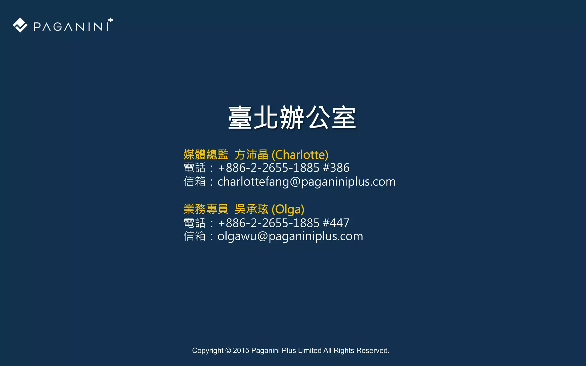 Copyright © 2015 Paganini Plus Limited All Rights Reserved.
臺北辦公室
媒體總監 方沛晶 (Charlotte)
電話：+886-2-2655-1885 #386 
信箱：charlottefang@paganiniplus.com

業務專員 吳承玹 (Olga)
電話：+886-2-2655-1885 #447 
信箱：olgawu@paganiniplus.com

 