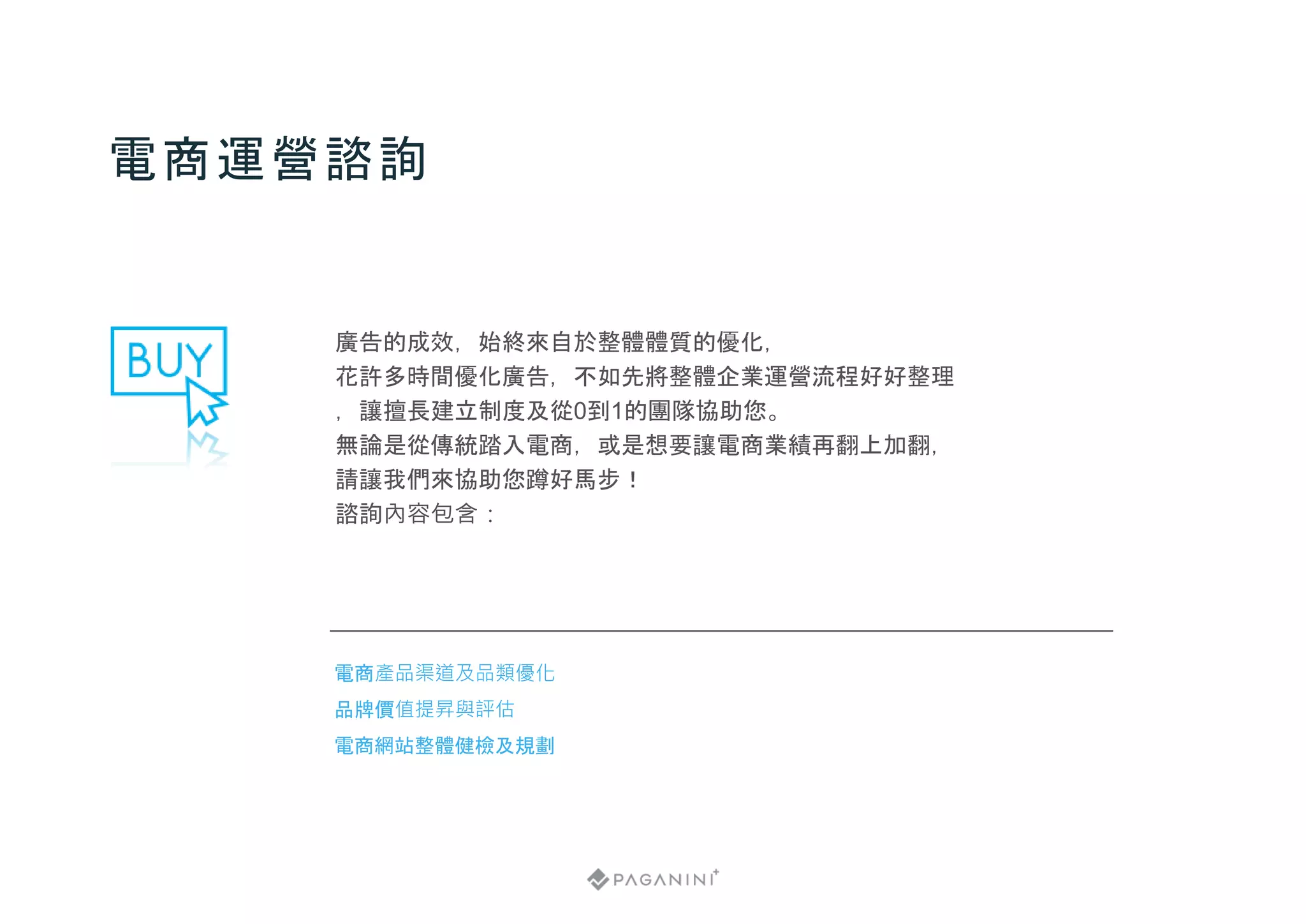 廣告的成效，始終來自於整體體質的優化，
花許多時間優化廣告，不如先將整體企業運營流程好好整理
，讓擅長建立制度及從0到1的團隊協助您。
無論是從傳統踏入電商，或是想要讓電商業績再翻上加翻，
請讓我們來協助您蹲好馬步！
諮詢內容包含：
電商運營諮詢
電商產品渠道及品類優化
品牌價值提昇與評估
電商網站整體健檢及規劃
 