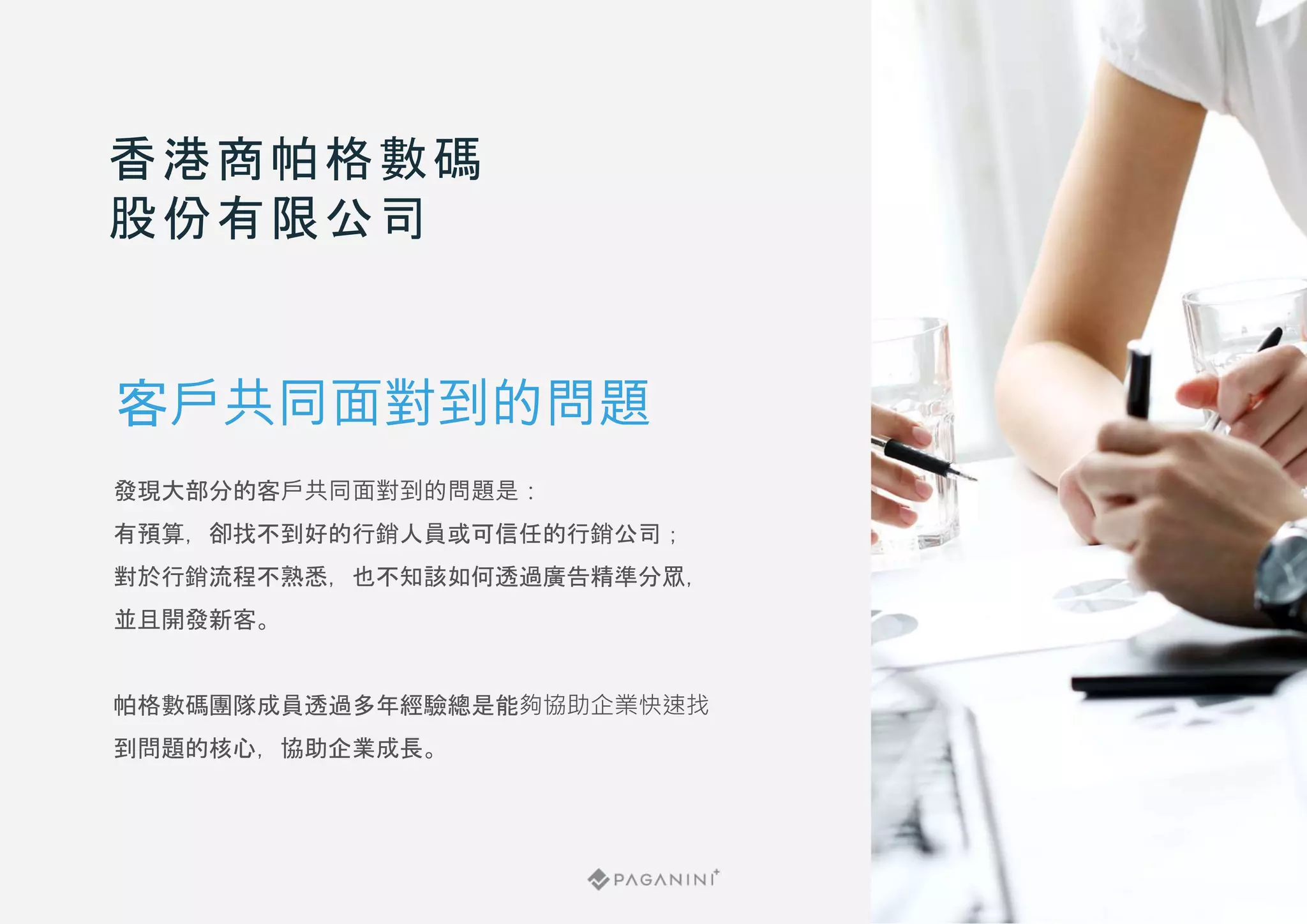 發現大部分的客戶共同面對到的問題是：
有預算，卻找不到好的行銷人員或可信任的行銷公司；
對於行銷流程不熟悉，也不知該如何透過廣告精準分眾，
並且開發新客。
帕格數碼團隊成員透過多年經驗總是能夠協助企業快速找
到問題的核心，協助企業成長。
香港商帕格數碼
股份有限公司
客戶共同面對到的問題
 