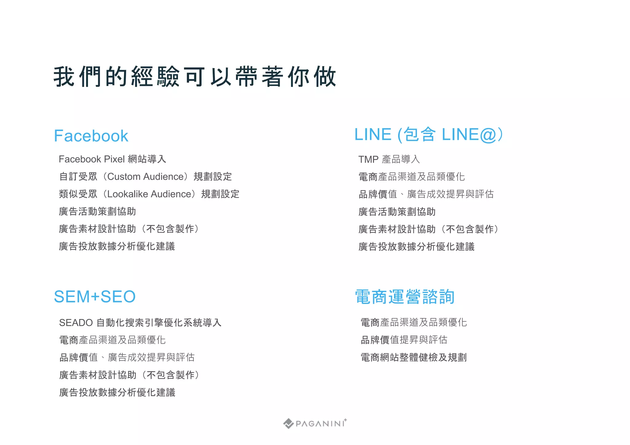 我們的經驗可以帶著你做
Facebook
Facebook Pixel 網站導入
自訂受眾（Custom Audience）規劃設定
類似受眾（Lookalike Audience）規劃設定
廣告活動策劃協助
廣告素材設計協助（不包含製作）
廣告投放數據分析優化建議
LINE (包含 LINE@）
TMP 產品導入
電商產品渠道及品類優化
品牌價值、廣告成效提昇與評估
廣告活動策劃協助
廣告素材設計協助（不包含製作）
廣告投放數據分析優化建議
SEM+SEO
SEADO 自動化搜索引擎優化系統導入
電商產品渠道及品類優化
品牌價值、廣告成效提昇與評估
廣告素材設計協助（不包含製作）
廣告投放數據分析優化建議
電商運營諮詢
電商產品渠道及品類優化
品牌價值提昇與評估
電商網站整體健檢及規劃
 