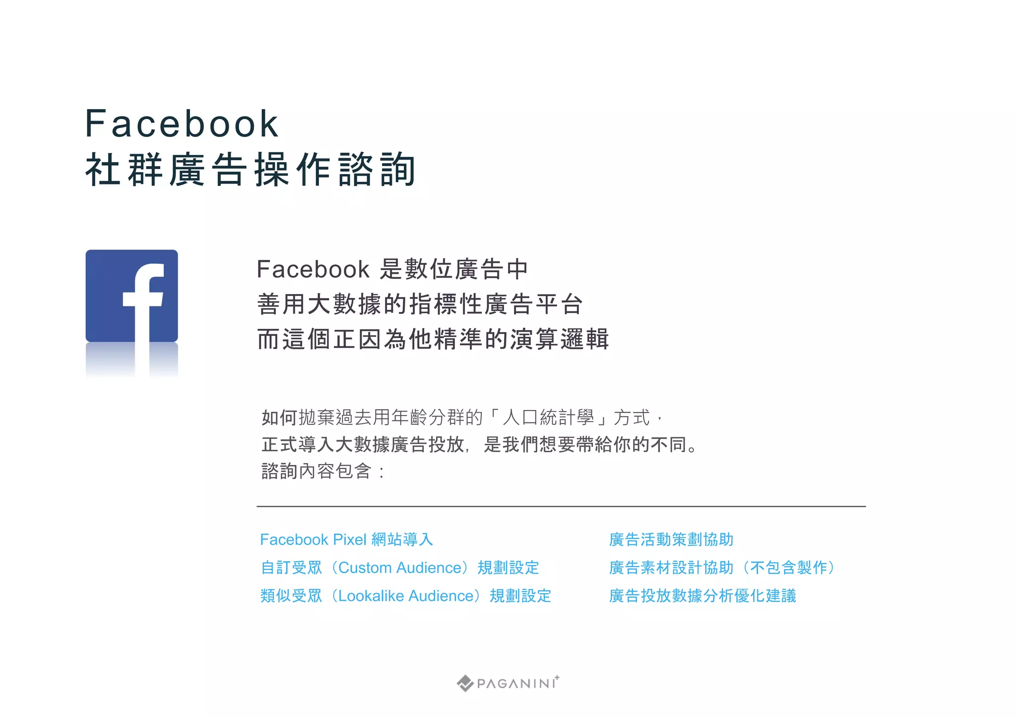 如何拋棄過去用年齡分群的「人口統計學」方式，
正式導入大數據廣告投放，是我們想要帶給你的不同。
諮詢內容包含：
Facebook
社群廣告操作諮詢
廣告活動策劃協助
廣告素材設計協助（不包含製作）
廣告投放數據分析優化建議
Facebook Pixel 網站導入
自訂受眾（Custom Audience）規劃設定
類似受眾（Lookalike Audience）規劃設定
Facebook 是數位廣告中
善用大數據的指標性廣告平台
而這個正因為他精準的演算邏輯
 