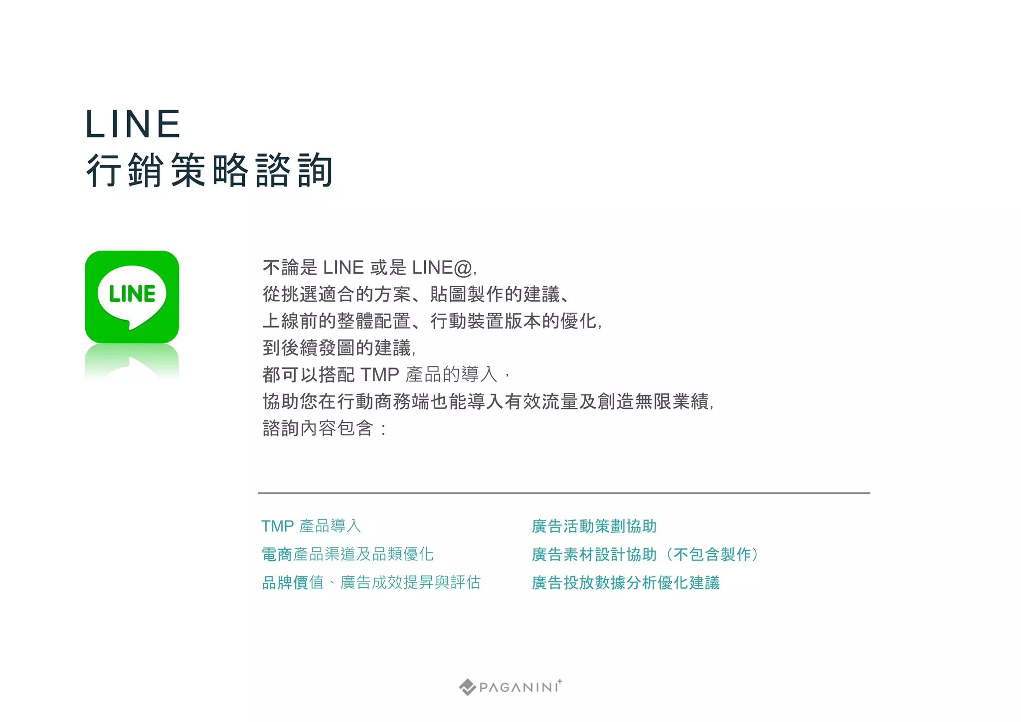 不論是 LINE 或是 LINE@，
從挑選適合的方案、貼圖製作的建議、
上線前的整體配置、行動裝置版本的優化，
到後續發圖的建議，
都可以搭配 TMP 產品的導入，
協助您在行動商務端也能導入有效流量及創造無限業績，
諮詢內容包含：
LINE
行銷策略諮詢
廣告活動策劃協助
廣告素材設計協助（不包含製作）
廣告投放數據分析優化建議
TMP 產品導入
電商產品渠道及品類優化
品牌價值、廣告成效提昇與評估
 