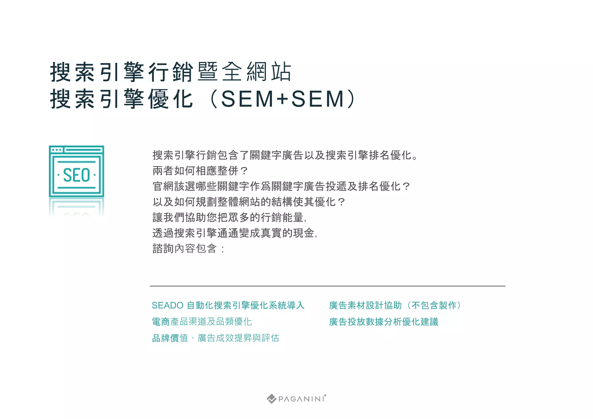 搜索引擎行銷包含了關鍵字廣告以及搜索引擎排名優化。
兩者如何相應整併？
官網該選哪些關鍵字作爲關鍵字廣告投遞及排名優化？
以及如何規劃整體網站的結構使其優化？
讓我們協助您把眾多的行銷能量，
透過搜索引擎通通變成真實的現金，
諮詢內容包含：
搜索引擎行銷暨全網站
搜索引擎優化（SEM+SEM）
廣告素材設計協助（不包含製作）
廣告投放數據分析優化建議
SEADO 自動化搜索引擎優化系統導入
電商產品渠道及品類優化
品牌價值、廣告成效提昇與評估
 